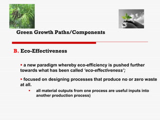B. Eco-Effectiveness
 a new paradigm whereby eco-efficiency is pushed further
towards what has been called ‘eco-effectiveness’;
 focused on designing processes that produce no or zero waste
at all.
 all material outputs from one process are useful inputs into
another production process)
Green Growth Paths/Components
 