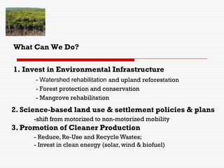 1. Invest in Environmental Infrastructure
- Watershed rehabilitation and upland reforestation
- Forest protection and conservation
- Mangrove rehabilitation
What Can We Do?
2. Science-based land use & settlement policies & plans
-shift from motorized to non-motorized mobility
3. Promotion of Cleaner Production
- Reduce, Re-Use and Recycle Wastes;
- Invest in clean energy (solar, wind & biofuel)
 