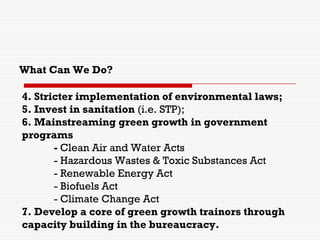 4. Stricter implementation of environmental laws;
5. Invest in sanitation (i.e. STP);
6. Mainstreaming green growth in government
programs
- Clean Air and Water Acts
- Hazardous Wastes & Toxic Substances Act
- Renewable Energy Act
- Biofuels Act
- Climate Change Act
7. Develop a core of green growth trainors through
capacity building in the bureaucracy.
What Can We Do?
 