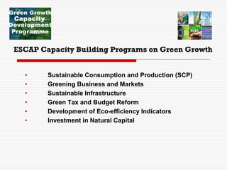 ESCAP Capacity Building Programs on Green Growth
• Sustainable Consumption and Production (SCP)
• Greening Business and Markets
• Sustainable Infrastructure
• Green Tax and Budget Reform
• Development of Eco-efficiency Indicators
• Investment in Natural Capital
 