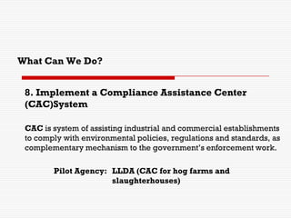 8. Implement a Compliance Assistance Center
(CAC)System
CAC is system of assisting industrial and commercial establishments
to comply with environmental policies, regulations and standards, as
complementary mechanism to the government’s enforcement work.
Pilot Agency: LLDA (CAC for hog farms and
slaughterhouses)
What Can We Do?
 