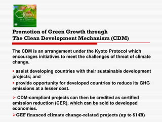 Promotion of Green Growth through
The Clean Development Mechanism (CDM)
The CDM is an arrangement under the Kyoto Protocol which
encourages initiatives to meet the challenges of threat of climate
change.
 assist developing countries with their sustainable development
projects; and
 provide opportunity for developed countries to reduce its GHG
emissions at a lesser cost.
 CDM-compliant projects can then be credited as certified
emission reduction (CER), which can be sold to developed
economies.
GEF financed climate change-related projects (up to $14B)
 