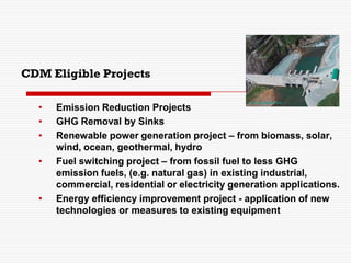 CDM Eligible Projects
• Emission Reduction Projects
• GHG Removal by Sinks
• Renewable power generation project – from biomass, solar,
wind, ocean, geothermal, hydro
• Fuel switching project – from fossil fuel to less GHG
emission fuels, (e.g. natural gas) in existing industrial,
commercial, residential or electricity generation applications.
• Energy efficiency improvement project - application of new
technologies or measures to existing equipment
 