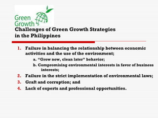 Challenges of Green Growth Strategies
in the Philippines
1. Failure in balancing the relationship between economic
activities and the use of the environment;
a. “Grow now, clean later” behavior;
b. Compromising environmental interests in favor of business
interests;
2. Failure in the strict implementation of environmental laws;
3. Graft and corruption; and
4. Lack of experts and professional opportunities.
 