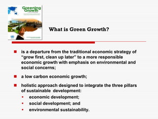 What is Green Growth?
 is a departure from the traditional economic strategy of
“grow first, clean up later” to a more responsible
economic growth with emphasis on environmental and
social concerns;
 a low carbon economic growth;
 holistic approach designed to integrate the three pillars
of sustainable development:
 economic development;
 social development; and
 environmental sustainability.
 