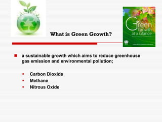 What is Green Growth?
 a sustainable growth which aims to reduce greenhouse
gas emission and environmental pollution;
 Carbon Dioxide
 Methane
 Nitrous Oxide
 