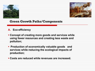 Green Growth Paths/Components
A. Eco-efficiency
 Concept of creating more goods and services while
using fewer resources and creating less waste and
pollution;
 Production of economically valuable goods and
services while reducing the ecological impacts of
production;
 Costs are reduced while revenues are increased.
 