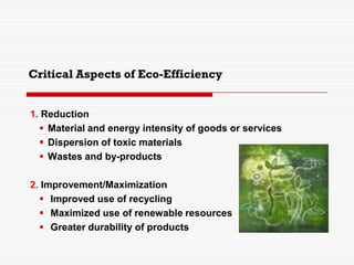 Critical Aspects of Eco-Efficiency
1. Reduction
 Material and energy intensity of goods or services
 Dispersion of toxic materials
 Wastes and by-products
2. Improvement/Maximization
 Improved use of recycling
 Maximized use of renewable resources
 Greater durability of products
 