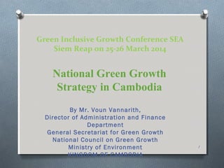 Green Inclusive Growth Conference SEA
Siem Reap on 25-26 March 2014
By Mr. Voun Vannarith,
Director of Administration and Finance
Department
General Secretariat for Green Growth
National Council on Green Growth
Ministry of Environment
KINGDOM OF CAMBODIA
National Green Growth
Strategy in Cambodia
1
 