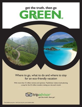 get the truth. then go




                        Where to go, what to do and where to stay
                               for an eco-friendly vacation
                     With more than 15 million reviews and opinions, TripAdvisor makes travel planning
                              a snap for the 25 million travelers visiting our site each month.




Think before you print. And if you do print, print double-sided.
 