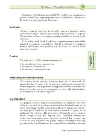 Inspections of wholesaler dealers (WDA(H) holders) are undertaken as
part of the risk-based inspection programme, further details of which can
be found in another section of this guide.
Notiﬁcation
Advance notice of inspection is normally given to a company, unless
circumstances require that an unannounced inspection should take place.
The timing of the inspection would normally be notiﬁed in writing by the
inspector.
In accordance with the GDP risk-based inspection process, sites will be
required to complete a Compliance Report in advance of inspection.
Further information and guidance can be found in our risk-based
inspections section.
Conduct
The major stages of the inspection process are:
l the introductory or opening meeting
l the detailed site inspection
l the summary or closing meeting
Introductory or opening meeting
The purpose of the meeting is for the Inspector to meet with the
appropriate key personnel from the company to discuss the arrangements
for the inspection. The Inspector would typically conﬁrm the nature of the
business, premises and security arrangements, areas to be visited and any
documentation which may be required.
Site inspection
The purpose of the site inspection is to determine the degree of conformity
of the operations to the requirements of Good Distribution Practice and to
assess compliance with the terms and conditions of licences issued under
the appropriate legislation or with details submitted in support of an
application for a licence. The inspection will typically involve visits to
goods receipt, storage and dispatch areas (including ambient and
refrigerated), returns/quarantine area, interviews with key personnel and
a review of stock movement and quality system documentation including
product recalls. Any observations, recommendations and deﬁciencies noted
6 UK Guidance on Wholesale Distribution Practice 83
UKGUIDANCEON
WHOLESALE
DISTRIBUTIONPRACTICE
Sample pages from The Green Guide
 