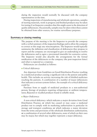 during the inspection would normally be discussed with the company
representatives at the time.
During inspections of manufacturing and wholesale operations, samples
of starting materials, work in progress and ﬁnished products may be taken
for testing if an Inspector considers that this might assist in the detection of
quality deﬁciencies. Occasionally, samples may be taken when these cannot
be obtained from other sources, for routine surveillance purposes.
Summary or closing meeting
The purpose of the meeting is for the Inspector to provide the company
with a verbal summary of the inspection ﬁndings and to allow the company
to correct at this stage any misconceptions. The Inspector would typically
summarise the deﬁnition and classiﬁcation of deﬁciencies they propose to
report and the company are encouraged to give an undertaking to resolve
the deﬁciencies and to agree a provisional timetable for corrective action.
The Inspector would also describe the arrangements for the formal
notiﬁcation of the deﬁciencies to the company (the post-inspection letter)
and what is expected as a response.
Deﬁciencies are classiﬁed as follows:
l Critical deﬁciency:
Any departure from Guidelines on Good Distribution Practice resulting
in a medicinal product causing a signiﬁcant risk to the patient and public
health. This includes an activity increasing the risk of falsiﬁed medicines
reaching the patients. A combination of a number of major deﬁciencies
that indicates a serious systems failure. An example of a critical deﬁciency
could be:
Purchase from or supply of medicinal products to a non-authorised
person; Storage of products requiring refrigeration at ambient tempera-
tures; Rejected or recalled products found in sellable stock.
l Major Deﬁciency:
A non-critical deﬁciency: which indicates a major deviation from Good
Distribution Practice; or which has caused or may cause a medicinal
product not to comply with its marketing authorisation in particular its
storage and transport conditions; or which indicates a major deviation
from the terms and provisions of the wholesale distribution authorisation;
or a combination of several other deﬁciencies, none of which on their own
may be major, but which may together represent a major deﬁciency.
84 GUIDANCE ON WHOLESALE DISTRIBUTION PRACTICE AND BROKERING
Sample pages from The Green Guide
 