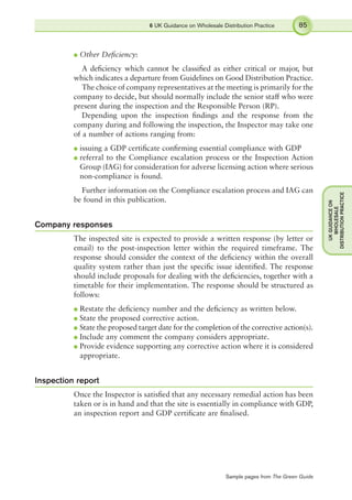l Other Deﬁciency:
A deﬁciency which cannot be classiﬁed as either critical or major, but
which indicates a departure from Guidelines on Good Distribution Practice.
The choice of company representatives at the meeting is primarily for the
company to decide, but should normally include the senior staff who were
present during the inspection and the Responsible Person (RP).
Depending upon the inspection ﬁndings and the response from the
company during and following the inspection, the Inspector may take one
of a number of actions ranging from:
l issuing a GDP certiﬁcate conﬁrming essential compliance with GDP
l referral to the Compliance escalation process or the Inspection Action
Group (IAG) for consideration for adverse licensing action where serious
non-compliance is found.
Further information on the Compliance escalation process and IAG can
be found in this publication.
Company responses
The inspected site is expected to provide a written response (by letter or
email) to the post-inspection letter within the required timeframe. The
response should consider the context of the deﬁciency within the overall
quality system rather than just the speciﬁc issue identiﬁed. The response
should include proposals for dealing with the deﬁciencies, together with a
timetable for their implementation. The response should be structured as
follows:
l Restate the deﬁciency number and the deﬁciency as written below.
l State the proposed corrective action.
l State the proposed target date for the completion of the corrective action(s).
l Include any comment the company considers appropriate.
l Provide evidence supporting any corrective action where it is considered
appropriate.
Inspection report
Once the Inspector is satisﬁed that any necessary remedial action has been
taken or is in hand and that the site is essentially in compliance with GDP,
an inspection report and GDP certiﬁcate are ﬁnalised.
6 UK Guidance on Wholesale Distribution Practice 85
UKGUIDANCEON
WHOLESALE
DISTRIBUTIONPRACTICE
Sample pages from The Green Guide
 