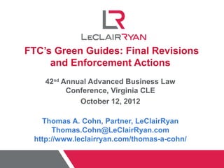 FTC’s Green Guides: Final Revisions
     and Enforcement Actions
    42nd Annual Advanced Business Law
          Conference, Virginia CLE
             October 12, 2012

   Thomas A. Cohn, Partner, LeClairRyan
      Thomas.Cohn@LeClairRyan.com
 http://www.leclairryan.com/thomas-a-cohn/
 