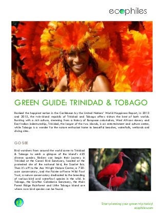 Start planning your green trip today!
ecophiles.com
GREEN GUIDE: TRINIDAD & TOBAGO
Ranked the happiest nation in the Caribbean by the United Nations’ World Happiness Report, in 2013
and 2015, the twin-island republic of Trinidad and Tobago offers visitors the best of both worlds.
Bursting with a rich culture, stemming from a history of European colonialism, West African slavery and
East Indian indentureship, Trinidad, the larger of the two islands, is an entertainment and culture center,
while Tobago is a wonder for the nature enthusiast home to beautiful beaches, waterfalls, wetlands and
diving sites.
GO SEE
Bird watchers from around the world come to Trinidad
& Tobago to catch a glimpse of the island’s 425
diverse species. Birders can begin their journey in
Trinidad at the Caroni Bird Sanctuary, located at the
protected site of the national bird, the Scarlet Ibis.
Then it’s off to the Asa Wright Nature Center, a 720-
acre conservatory, and the Pointe-a-Pierre Wild Fowl
Trust, a nature conservatory dedicated to the breeding
of various bird and waterfowl species in the wild. In
Tobago, the Grafton Caledonia Sanctuary, the Main
Forest Ridge Rainforest and Little Tobago Island are
where rare bird species can be found.
 