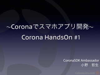 ～Coronaでスマホアプリ開発～ 
　　Corona HandsOn #1 
CoronaSDK Ambassador 
　　　　　小野　哲生 
ColonaLabs.com 
 