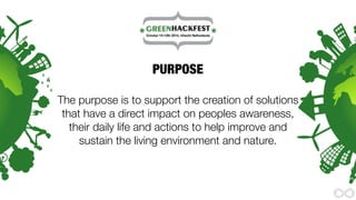 PURPOSE 
The purpose is to support the creation of solutions 
that have a direct impact on peoples awareness, 
their daily life and actions to help improve and 
sustain the living environment and nature. 
 