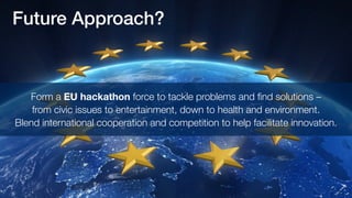 Future Approach? 
Form a EU hackathon force to tackle problems and find solutions – 
from civic issues to entertainment, down to health and environment. 
Blend international cooperation and competition to help facilitate innovation. 
 