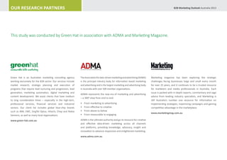 Our Research Partners                                                                                                                                  B2B Marketing Outlook Australia 2013




This study was conducted by Green Hat in association with ADMA and Marketing Magazine.




measurable b2b marketing


Green Hat is an Australian marketing consulting agency         The Association for data-driven marketing and advertising (ADMA)    Marketing magazine has been exploring the strategic
working exclusively for the B2B sector. Our services include   is the principal industry body for information based marketing      challenges facing businesses large and small every month
market research, strategic planning and execution of           and advertising and is the largest marketing and advertising body   for over 25 years, and it continues to be a trusted resource
programs that require lead nurturing and progression, lead     in Australia with over 500 member organisations.                    for marketers and media professionals in Australia. Each
generation, marketing automation, digital marketing and                                                                            issue is packed with in-depth reports, commentary and sage
                                                               ADMA represents the new era of marketing and advertising
content development. We assist clients that have medium                                                                            advice from leading industry specialists, and Marketing is
                                                               – a 3600 view from end to end.
to long consideration times – especially in the high-tech,                                                                         still Australia’s number one resource for information on
professional services, financial services and industrial       •	   From marketing to advertising                                  implementing strategies, maximising campaigns and gaining
sectors. Our client list includes global blue-chip brands      •	   From effective to creative                                     competitive advantage in the marketplace.
such as IBM, EMC, SingTel Optus, Hitachi, Chep and Nokia       •	   From above to below
                                                                                                                                   www.marketingmag.com.au
Siemens, as well as many local organisations.                  •	   From measurable to engaging

www.green-hat.com.au                                           ADMA is the ultimate authority and go-to resource for creative
                                                               and effective data-driven marketing across all channels
                                                               and platforms, providing knowledge, advocacy, insight and
                                                               innovation to advance responsive and enlightened marketing.
                                                               www.adma.com.au
 