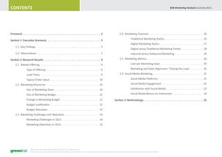 Contents                                                                                                                                                                                                                         B2B Marketing Outlook Australia 2013




Foreword . . . . . . . . . . . . . . . . . . . . . . . . . . . . . . . . . . . . . . . . . . . . . . . . . . . . . . . 4                                 	       2.4	 Marketing Channels . . . . . . . . . . . . . . . . . . . . . . . . . . . . . . . . . . . . . . . . 16
                                                                                                                                                         			                      Traditional Marketing Tactics. . . . . . . . . . . . . . . . . . . . . . . . . . . . . 16
Section 1: Executive Summary . . . . . . . . . . . . . . . . . . . . . . . . . . . . . . . . . . . . . . 5
                                                                                                                                                         			                      Digital Marketing Tactics . . . . . . . . . . . . . . . . . . . . . . . . . . . . . . . . 17
	     1.1	 Key Findings. . . . . . . . . . . . . . . . . . . . . . . . . . . . . . . . . . . . . . . . . . . . . . . . 5
                                                                                                                                                         			                      Digital versus Traditional Marketing Trends. . . . . . . . . . . . . . . . . 18
	     1.2	 Observations. . . . . . . . . . . . . . . . . . . . . . . . . . . . . . . . . . . . . . . . . . . . . . . 7                                   			                      Inbound versus Outbound Marketing. . . . . . . . . . . . . . . . . . . . . . 19

Section 2: Research Results. . . . . . . . . . . . . . . . . . . . . . . . . . . . . . . . . . . . . . . . . 9                                           	       2.5	 Marketing Metrics. . . . . . . . . . . . . . . . . . . . . . . . . . . . . . . . . . . . . . . . . . 20

	     2.1	 Market Offering. . . . . . . . . . . . . . . . . . . . . . . . . . . . . . . . . . . . . . . . . . . . . 9                                    			                      Cost per Marketing Lead . . . . . . . . . . . . . . . . . . . . . . . . . . . . . . . . 20

			                 Type of Offering . . . . . . . . . . . . . . . . . . . . . . . . . . . . . . . . . . . . . . . . 9                                   			                      Marketing and Sales Alignment: ‘Closing the Loop’ . . . . . . . . . . 20

			                 Lead Times . . . . . . . . . . . . . . . . . . . . . . . . . . . . . . . . . . . . . . . . . . . . 9                                 	       2.6	 Social Media Marketing. . . . . . . . . . . . . . . . . . . . . . . . . . . . . . . . . . . . . 21

			                 Typical Order Value. . . . . . . . . . . . . . . . . . . . . . . . . . . . . . . . . . . . . 10                                      			                      Social Media Platforms. . . . . . . . . . . . . . . . . . . . . . . . . . . . . . . . . . 21

	     2.2	 Marketing Resources . . . . . . . . . . . . . . . . . . . . . . . . . . . . . . . . . . . . . . . 10                                          			                      Social Media Engagement. . . . . . . . . . . . . . . . . . . . . . . . . . . . . . . 22

			                 Size of Marketing Team . . . . . . . . . . . . . . . . . . . . . . . . . . . . . . . . . 10                                          			                      Satisfaction with Social Media. . . . . . . . . . . . . . . . . . . . . . . . . . . . 23

			                 Size of Marketing Budget. . . . . . . . . . . . . . . . . . . . . . . . . . . . . . . . 11                                           			                      Social Media Return on Investment . . . . . . . . . . . . . . . . . . . . . . . 24

			                 Change in Marketing Budget. . . . . . . . . . . . . . . . . . . . . . . . . . . . . 11                                               Section 3: Methodology . . . . . . . . . . . . . . . . . . . . . . . . . . . . . . . . . . . . . . . . . . 25
			                 Budget Justification . . . . . . . . . . . . . . . . . . . . . . . . . . . . . . . . . . . . 12
			                 Budget Allocation. . . . . . . . . . . . . . . . . . . . . . . . . . . . . . . . . . . . . . 13
	     2.3	 Marketing Challenges and Objectives. . . . . . . . . . . . . . . . . . . . . . . . . . 14
			                 Marketing Challenges in 2012. . . . . . . . . . . . . . . . . . . . . . . . . . . . 14
			                 Marketing Objectives in 2013. . . . . . . . . . . . . . . . . . . . . . . . . . . . 15




                          ©2013 Green Hat Marketing Pty Ltd ABN 30 099 016 752. All rights reserved.
                          No part of this document may be reproduced or transmitted in any form without the prior approval of Green Hat Marketing Pty Ltd. Any quotation from this document must be attributed to the author.
 