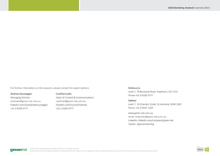 B2B Marketing Outlook Australia 2013




For further information on this research, please contact the report authors:                                                                                             Melbourne
                                                                                                                                                                         Level 1, 39 Burwood Road, Hawthorn, VIC 3122
Andrew Haussegger                                         Caroline Leslie
                                                                                                                                                                         Phone +61 3 9290 9777
Managing Director                                         Head of Content & Communications
andrewh@green-hat.com.au                                  carolinel@green-hat.com.au                                                                                     Sydney:
linkedin.com/in/andrewhaussegger                          linkedin.com/in/carolineleslie                                                                                 Level 7, 33 Chandos Street, St Leonards, NSW 2065
+61 3 9290 9777                                           +61 3 9290 9777                                                                                                Phone +61 2 9947 1220
                                                                                                                                                                         www.green-hat.com.au
                                                                                                                                                                         email: enquiries@green-hat.com.au
                                                                                                                                                                         LinkedIn: linkedin.com/company/green-hat
                                                                                                                                                                         Twitter: @greenhatmktg




                   ©2013 Green Hat Marketing Pty Ltd ABN 30 099 016 752. All rights reserved.
                   No part of this document may be reproduced or transmitted in any form without the prior approval of Green Hat Marketing Pty Ltd. Any quotation from this document must be attributed to the author.
                                                                                                                                                                                                                                                  PAGE 26
 