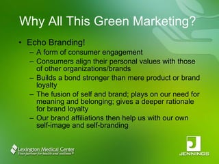 Why All This Green Marketing? Echo Branding! A form of consumer engagement Consumers align their personal values with those of other organizations/brands Builds a bond stronger than mere product or brand loyalty The fusion of self and brand; plays on our need for meaning and belonging; gives a deeper rationale for brand loyalty Our brand affiliations then help us with our own self-image and self-branding 
