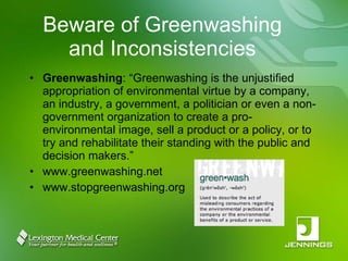 Beware of Greenwashing and Inconsistencies Greenwashing : “Greenwashing is the unjustified appropriation of environmental virtue by a company, an industry, a government, a politician or even a non-government organization to create a pro-environmental image, sell a product or a policy, or to try and rehabilitate their standing with the public and decision makers.” www.greenwashing.net www.stopgreenwashing.org 