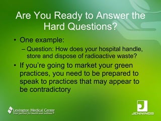 Are You Ready to Answer the Hard Questions? One example: Question: How does your hospital handle, store and dispose of radioactive waste? If you’re going to market your green practices, you need to be prepared to speak to practices that may appear to be contradictory 