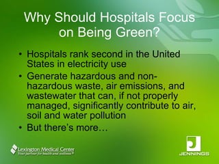 Why Should Hospitals Focus on Being Green? Hospitals rank second in the United States in electricity use Generate hazardous and non-hazardous waste, air emissions, and wastewater that can, if not properly managed, significantly contribute to air, soil and water pollution But there’s more… 