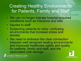 Creating Healthy Environments for Patients, Family and Staff We can no longer tolerate hospital-acquired conditions such as infections and falls Injuries to staff Subjecting patients to noisy, confusing environments that increase stress and anxiety We need to embrace the clear connection between well designed healing environments and improved healthcare safety and quality for patients, family and staff, and the associated cost savings 
