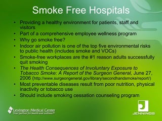 Smoke Free Hospitals Providing a healthy environment for patients, staff and visitors Part of a comprehensive employee wellness program Why go smoke free? Indoor air pollution is one of the top five environmental risks to public health (includes smoke and VOCs) Smoke-free workplaces are the #1 reason adults successfully quit smoking The Health Consequences of Involuntary Exposure to Tobacco Smoke: A Report of the Surgeon General,  June 27, 2006 ( http://www.surgeongeneral.gov/library/secondhandsmoke/report/) Most preventable diseases result from poor nutrition, physical inactivity or tobacco use Should include smoking cessation counseling program 