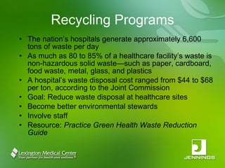 Recycling Programs The nation’s hospitals generate approximately 6,600 tons of waste per day As much as 80 to 85% of a healthcare facility’s waste is non-hazardous solid waste—such as paper, cardboard, food waste, metal, glass, and plastics A hospital’s waste disposal cost ranged from $44 to $68 per ton, according to the Joint Commission Goal: Reduce waste disposal at healthcare sites Become better environmental stewards Involve staff Resource:  Practice Green Health Waste Reduction Guide 