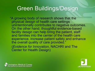 Green Buildings/Design “ A growing body of research shows that the physical design of health care settings unintentionally contributes to negative outcomes. On the other hand, thoughtful evidence-based facility design can help bring the patient, staff and families into the center of the health care experience, increase patient safety and enhance the overall quality of care provided.”  ( Evidence for Innovation , NACHRI and The Center for Health Design) 