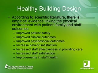 Healthy Building Design According to scientific literature, there is empirical evidence linking the physical environment with patient, family and staff outcomes: Improved patient safety Improved clinical outcomes Improved psychosocial outcomes Increase patient satisfaction Increased staff effectiveness in providing care Increased staff satisfaction Improvements in staff health 