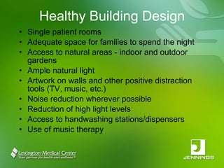 Healthy Building Design Single patient rooms Adequate space for families to spend the night Access to natural areas - indoor and outdoor gardens Ample natural light Artwork on walls and other positive distraction tools (TV, music, etc.) Noise reduction wherever possible Reduction of high light levels Access to handwashing stations/dispensers Use of music therapy 