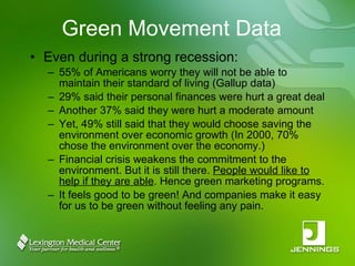 Green Movement Data Even during a strong recession: 55% of Americans worry they will not be able to maintain their standard of living (Gallup data) 29% said their personal finances were hurt a great deal Another 37% said they were hurt a moderate amount Yet, 49% still said that they would choose saving the environment over economic growth (In 2000, 70% chose the environment over the economy.) Financial crisis weakens the commitment to the environment. But it is still there.  People would like to help if they are able . Hence green marketing programs. It feels good to be green! And companies make it easy for us to be green without feeling any pain. 