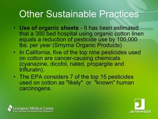 Other Sustainable Practices Use of organic sheets  - It has been estimated that a 300 bed hospital using organic cotton linen equals a reduction of pesticide use by 100,000 lbs. per year (Smyrna Organic Products) In California, five of the top nine pesticides used on cotton are cancer-causing chemicals (cyanazine, dicofol, naled, propargite and trifluralin).  The EPA considers 7 of the top 15 pesticides used on cotton as "likely"  or  "known" human carcinogens. 