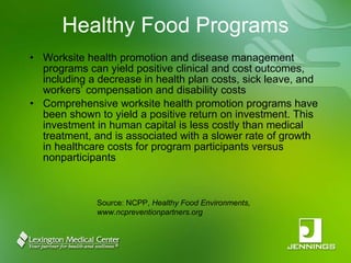 Healthy Food Programs Worksite health promotion and disease management programs can yield positive clinical and cost outcomes, including a decrease in health plan costs, sick leave, and workers’ compensation and disability costs  Comprehensive worksite health promotion programs have been shown to yield a positive return on investment. This investment in human capital is less costly than medical treatment, and is associated with a slower rate of growth in healthcare costs for program participants versus nonparticipants Source: NCPP,  Healthy Food Environments, www.ncpreventionpartners.org 