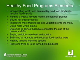 Healthy Food Programs Elements Incorporating locally and sustainably produced foods into hospital food service Holding a weekly farmers market on hospital grounds Buying fair trade products Integrating more fresh foods and vegetables into the menu Using more whole grains Switching to dairies that have eliminated the use of the hormone rBGH Buying antibiotic-free beef and poultry Switching to reusable and biobased food service ware Healthy vending machine options Recycling fryer oil to be turned into biodiesel   