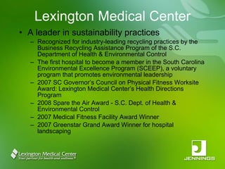 Lexington Medical Center A leader in sustainability practices Recognized for industry-leading recycling practices by the Business Recycling Assistance Program of the S.C. Department of Health & Environmental Control The first hospital to become a member in the South Carolina Environmental Excellence Program (SCEEP), a voluntary program that promotes environmental leadership 2007 SC Governor’s Council on Physical Fitness Worksite Award: Lexington Medical Center’s Health Directions Program 2008 Spare the Air Award - S.C. Dept. of Health & Environmental Control 2007 Medical Fitness Facility Award Winner 2007 Greenstar Grand Award Winner for hospital landscaping 