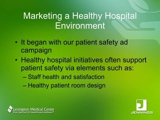 Marketing a Healthy Hospital Environment It began with our patient safety ad campaign Healthy hospital initiatives often support patient safety via elements such as: Staff health and satisfaction Healthy patient room design 