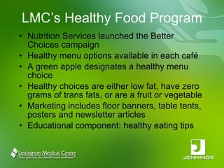 LMC’s Healthy Food Program Nutrition Services launched the Better Choices campaign Healthy menu options available in each café A green apple designates a healthy menu choice Healthy choices are either low fat, have zero grams of trans fats, or are a fruit or vegetable Marketing includes floor banners, table tents, posters and newsletter articles Educational component: healthy eating tips 