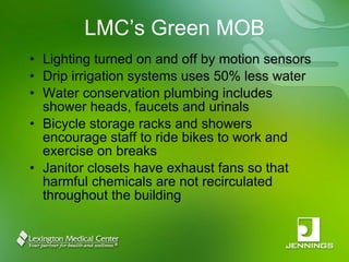 LMC’s Green MOB Lighting turned on and off by motion sensors Drip irrigation systems uses 50% less water Water conservation plumbing includes shower heads, faucets and urinals Bicycle storage racks and showers encourage staff to ride bikes to work and exercise on breaks Janitor closets have exhaust fans so that harmful chemicals are not recirculated throughout the building 