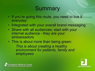 Summary If you’re going this route, you need to live it everyday Integrated with your overall brand messaging Share with all audiences; start with your internal audience - they are your ambassadors This is about more than being green: This is about creating a healthy environment for patients, family and employees 