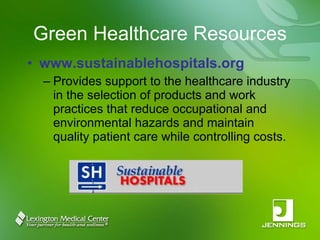 Green Healthcare Resources www.sustainablehospitals.org Provides support to the healthcare industry in the selection of products and work practices that reduce occupational and environmental hazards and maintain quality patient care while controlling costs. 