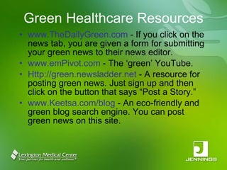 Green Healthcare Resources www.TheDailyGreen.com  - If you click on the news tab, you are given a form for submitting your green news to their news editor.  www.emPivot.com  - The ‘green’ YouTube. Http://green.newsladder.net  - A resource for posting green news. Just sign up and then click on the button that says “Post a Story.” www.Keetsa.com/blog  - An eco-friendly and green blog search engine. You can post green news on this site. 