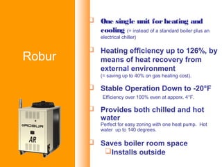 Metano o GPL per:
RISCALDAMENTO
CONDIZIONAMENTO
CLIMATIZZAZIONE
REFRIGERAZIONE
APPLICAZIONI di PROCESSO
prodotti
 One single unit forheating and
cooling (= instead of a standard boiler plus an
electrical chiller)
 Heating efficiency up to 126%, by
means of heat recovery from
external environment
(= saving up to 40% on gas heating cost).
 Stable Operation Down to -20°F
Efficiency over 100% even at apporx. 4°F.
 Provides both chilled and hot
water
Perfect for easy zoning with one heat pump. Hot
water up to 140 degrees.
 Saves boiler room space
Installs outside
Robur
 