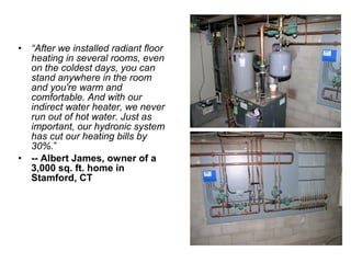 • “After we installed radiant floor
heating in several rooms, even
on the coldest days, you can
stand anywhere in the room
and you're warm and
comfortable. And with our
indirect water heater, we never
run out of hot water. Just as
important, our hydronic system
has cut our heating bills by
30%.”
• -- Albert James, owner of a
3,000 sq. ft. home in
Stamford, CT
 