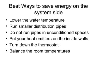Best Ways to save energy on the
system side
• Lower the water temperature
• Run smaller distribution pipes
• Do not run pipes in unconditioned spaces
• Put your heat emitters on the inside walls
• Turn down the thermostat
• Balance the room temperatures
 