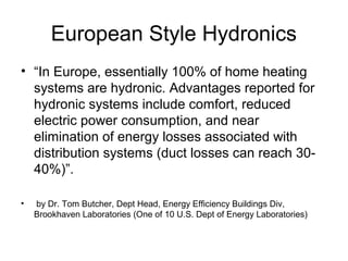 European Style Hydronics
• “In Europe, essentially 100% of home heating
systems are hydronic. Advantages reported for
hydronic systems include comfort, reduced
electric power consumption, and near
elimination of energy losses associated with
distribution systems (duct losses can reach 30-
40%)”.
• by Dr. Tom Butcher, Dept Head, Energy Efficiency Buildings Div,
Brookhaven Laboratories (One of 10 U.S. Dept of Energy Laboratories)
 